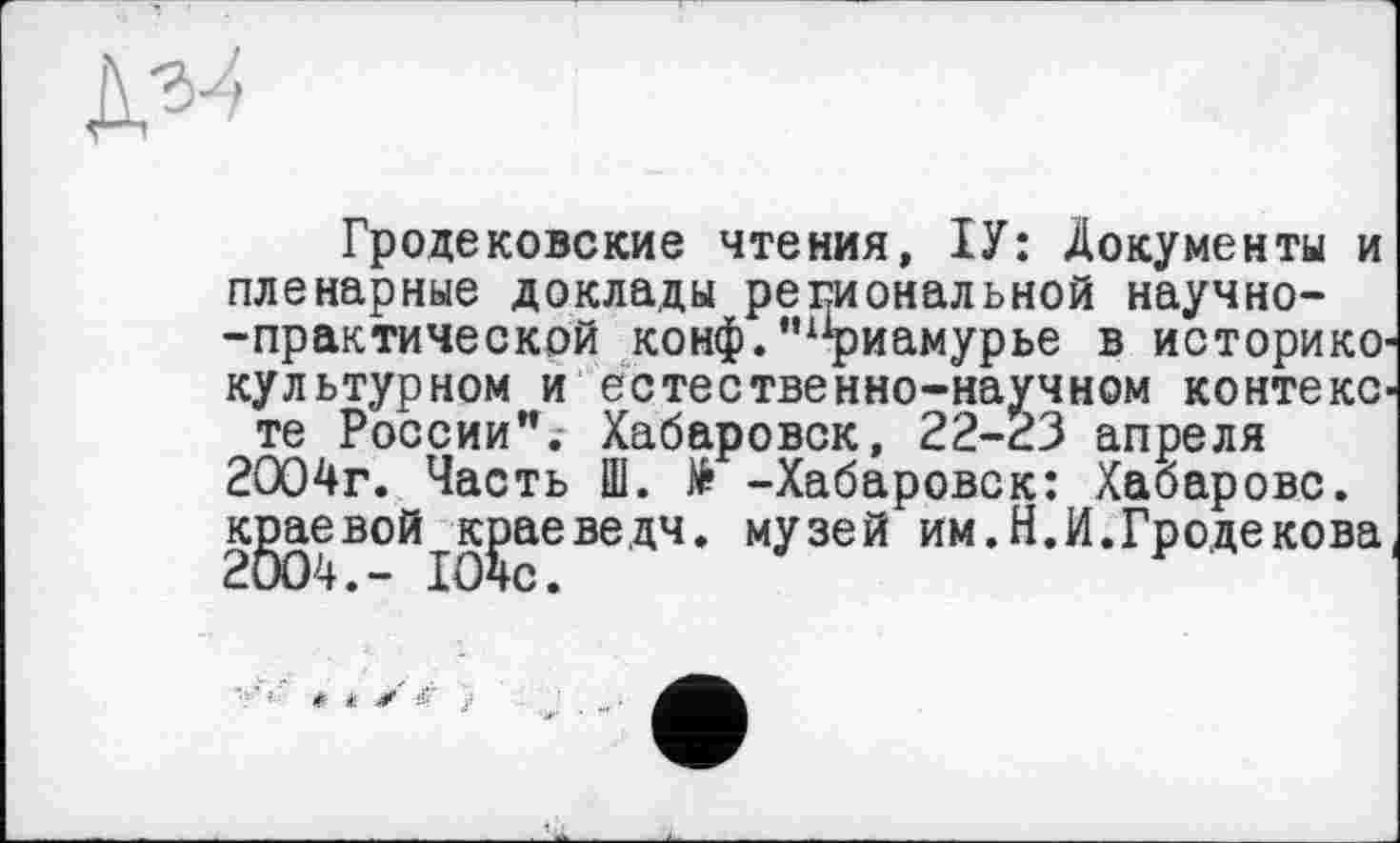 ﻿Гродековские чтения, ІУ: Документы и пленарные доклады региональной научно--практической конф.’ифиамурье в историко-культурном и естественно-научном контексте России”. Хабаровск, 22-23 апреля 2004г. Часть Ш. № -Хабаровск: Хабарове, краевой краеведч. музей им.Н.И.Гродекова,